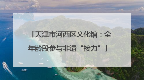 天津市河西区文化馆：全年龄段参与非遗“接力”