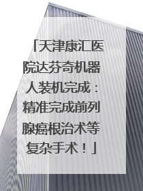 天津康汇医院达芬奇机器人装机完成：精准完成前列腺癌根治术等复杂手术！