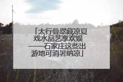 太行叠翠藏凉夏 戏水品艺享欢娱——石家庄这些出游地可消暑纳凉