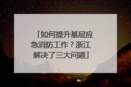 如何提升基层应急消防工作？浙江解决了三大问题