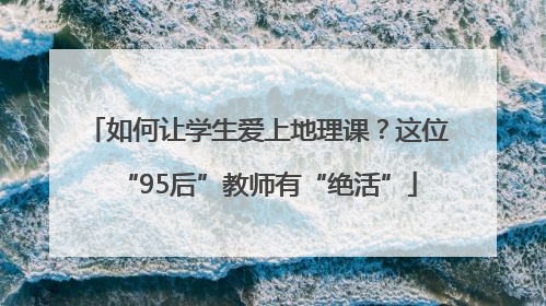 如何让学生爱上地理课？这位“95后”教师有“绝活”