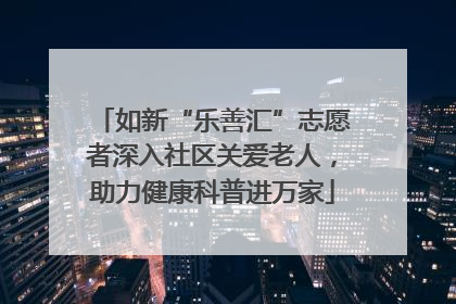 如新“乐善汇”志愿者深入社区关爱老人，助力健康科普进万家