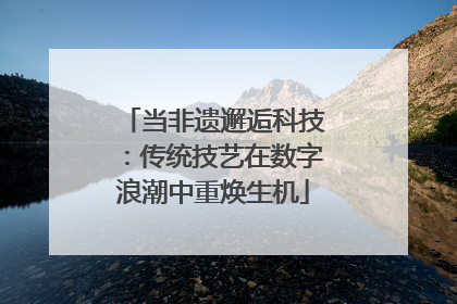 当非遗邂逅科技：传统技艺在数字浪潮中重焕生机
