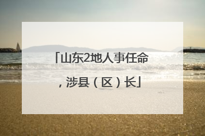 山东2地人事任命，涉县（区）长