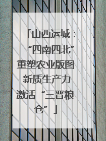山西运城：“四南四北”重塑农业版图 新质生产力激活“三晋粮仓”