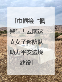 巾帼绘“枫警”！云南这支女子巡防队助力平安边境建设