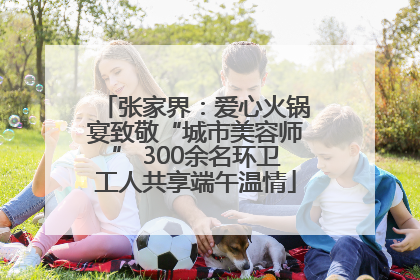 张家界：爱心火锅宴致敬“城市美容师” 300余名环卫工人共享端午温情