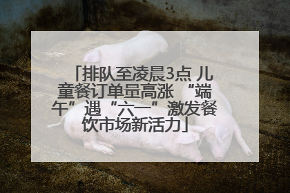 排队至凌晨3点 儿童餐订单量高涨 “端午”遇“六一”激发餐饮市场新活力