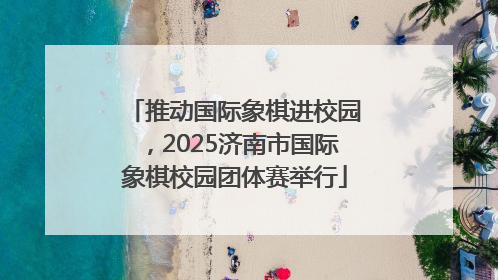 推动国际象棋进校园，2025济南市国际象棋校园团体赛举行