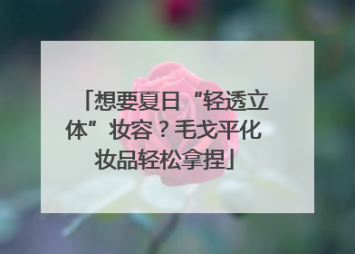 想要夏日“轻透立体”妆容？毛戈平化妆品轻松拿捏
