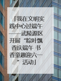 我在文明实践中心过端午——武陵源区开展“粽叶飘香庆端午 书香童趣迎六一”活动