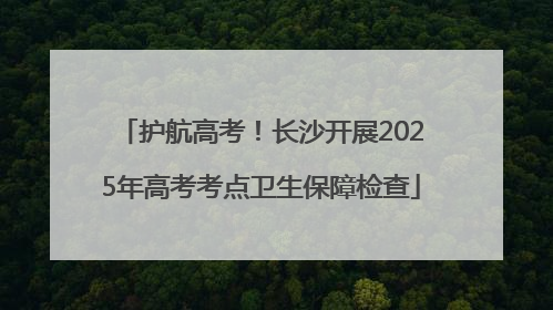 护航高考！长沙开展2025年高考考点卫生保障检查