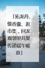 拓龙舟、缝香囊、逛市集，回龙观邻里共聚传递端午暖意