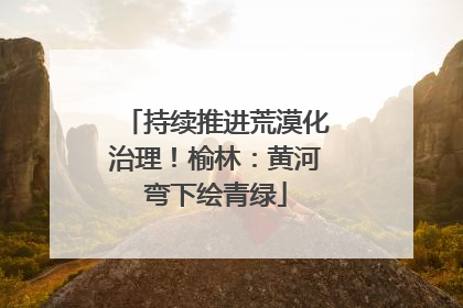 持续推进荒漠化治理！榆林：黄河弯下绘青绿