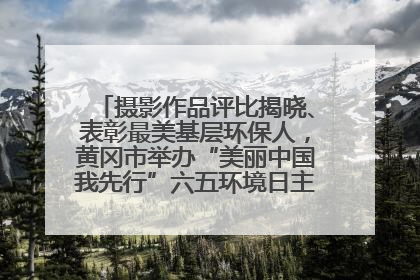 摄影作品评比揭晓、表彰最美基层环保人，黄冈市举办“美丽中国我先行”六五环境日主题宣传活动
