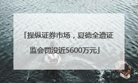 操纵证券市场，夏德全遭证监会罚没近5600万元