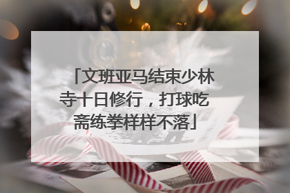 文班亚马结束少林寺十日修行，打球吃斋练拳样样不落