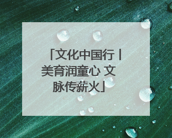 文化中国行丨美育润童心 文脉传薪火