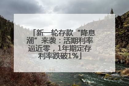 新一轮存款“降息潮”来袭：活期利率逼近零，1年期定存利率跌破1%