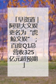 早资道｜阿里大文娱更名为“虎鲸文娱”；百度Q1总营收325亿元超预期