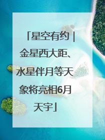 星空有约｜金星西大距、水星伴月等天象将亮相6月天宇