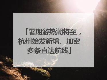 暑期游热潮将至，杭州始发新增、加密多条直达航线