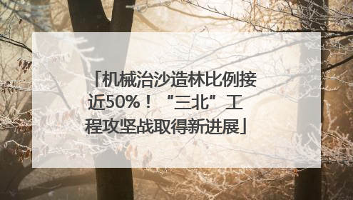 机械治沙造林比例接近50%！“三北”工程攻坚战取得新进展