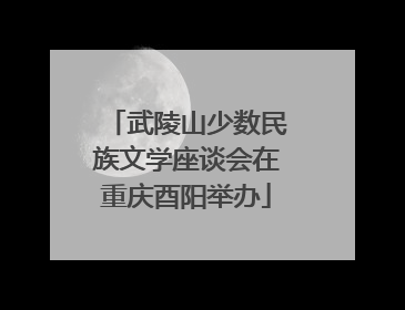 武陵山少数民族文学座谈会在重庆酉阳举办
