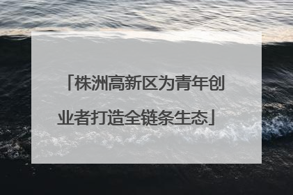 株洲高新区为青年创业者打造全链条生态