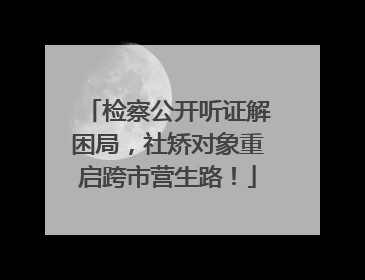 检察公开听证解困局,社矫对象重启跨市营生路!