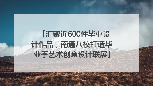汇聚近600件毕业设计作品，南通八校打造毕业季艺术创意设计联展