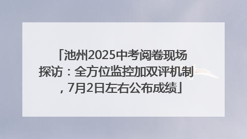 池州2025中考阅卷现场探访：全方位监控加双评机制，7月2日左右公布成绩
