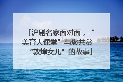 沪剧名家面对面，“美育大课堂”与您共赏“敦煌女儿”的故事