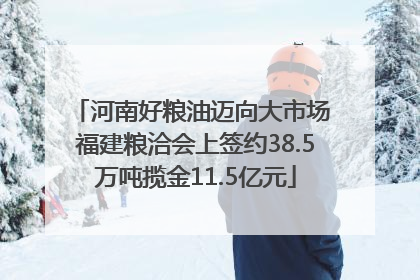 河南好粮油迈向大市场 福建粮洽会上签约38.5万吨揽金11.5亿元
