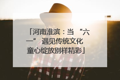 河南淮滨：当 “六一” 遇见传统文化 童心绽放别样精彩