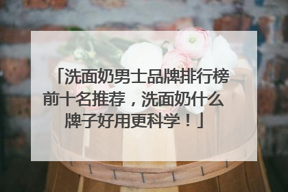 洗面奶男士品牌排行榜前十名推荐，洗面奶什么牌子好用更科学！