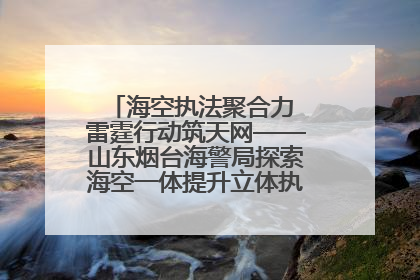 海空执法聚合力 雷霆行动筑天网——山东烟台海警局探索海空一体提升立体执法效能纪实