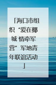 海口市组织“爱在椰城 情牵军营”军地青年联谊活动