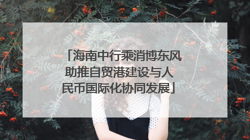 海南中行乘消博东风 助推自贸港建设与人民币国际化协同发展