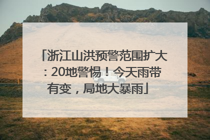 浙江山洪预警范围扩大：20地警惕！今天雨带有变，局地大暴雨