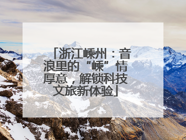 浙江嵊州：音浪里的“嵊”情厚意，解锁科技文旅新体验