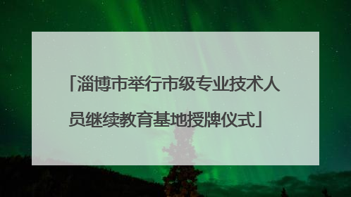 淄博市举行市级专业技术人员继续教育基地授牌仪式