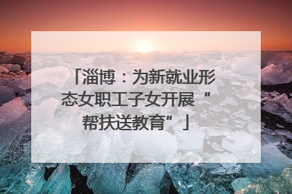 淄博：为新就业形态女职工子女开展“帮扶送教育”