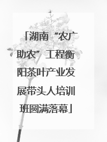 湖南“农广助农”工程衡阳茶叶产业发展带头人培训班圆满落幕