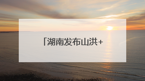 湖南发布山洪+地灾双预警！这些地方需要注意