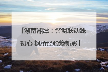 湖南湘潭：警调联动践初心 枫桥经验焕新彩