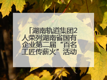 湖南轨道集团2人荣列湖南省国有企业第二届“百名工匠传薪火”活动“国企工匠”人才宣传名单