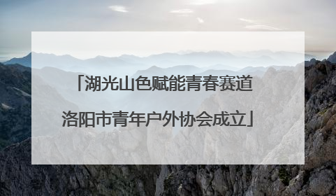 湖光山色赋能青春赛道 洛阳市青年户外协会成立