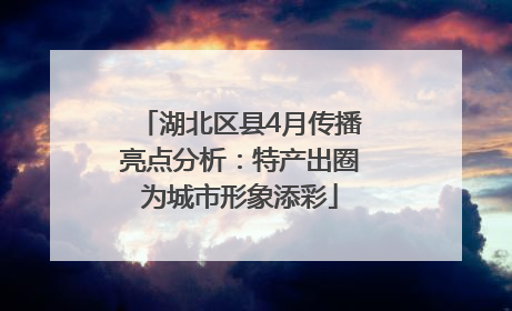 湖北区县4月传播亮点分析：特产出圈为城市形象添彩