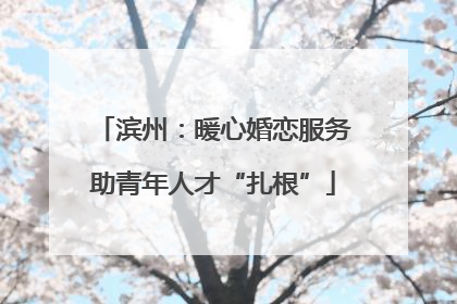 滨州：暖心婚恋服务助青年人才“扎根”